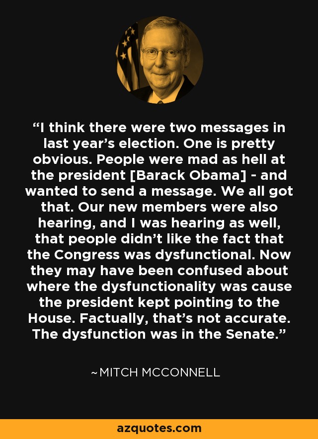 I think there were two messages in last year's election. One is pretty obvious. People were mad as hell at the president [Barack Obama] - and wanted to send a message. We all got that. Our new members were also hearing, and I was hearing as well, that people didn't like the fact that the Congress was dysfunctional. Now they may have been confused about where the dysfunctionality was cause the president kept pointing to the House. Factually, that's not accurate. The dysfunction was in the Senate. - Mitch McConnell