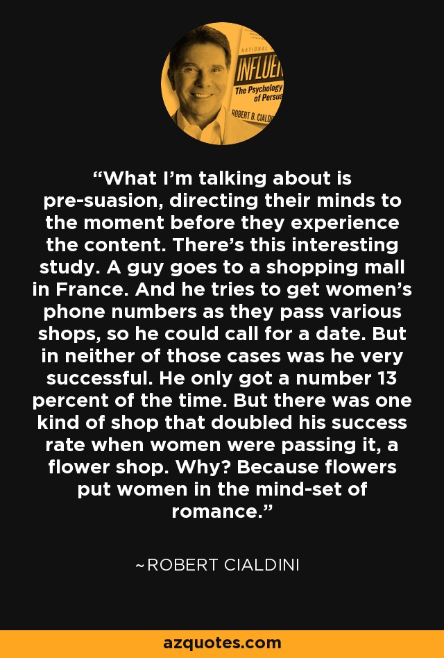 What I'm talking about is pre-suasion, directing their minds to the moment before they experience the content. There's this interesting study. A guy goes to a shopping mall in France. And he tries to get women's phone numbers as they pass various shops, so he could call for a date. But in neither of those cases was he very successful. He only got a number 13 percent of the time. But there was one kind of shop that doubled his success rate when women were passing it, a flower shop. Why? Because flowers put women in the mind-set of romance. - Robert Cialdini