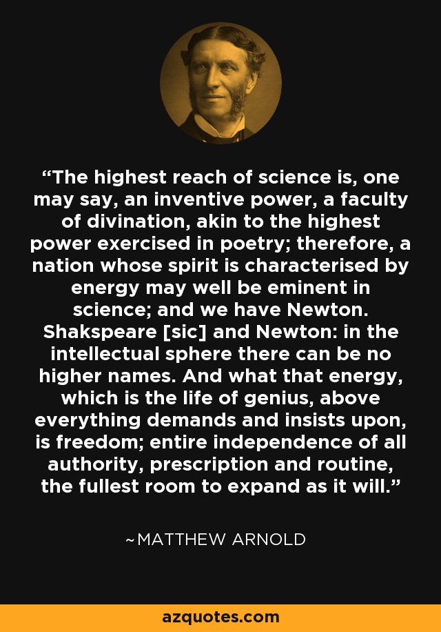 The highest reach of science is, one may say, an inventive power, a faculty of divination, akin to the highest power exercised in poetry; therefore, a nation whose spirit is characterised by energy may well be eminent in science; and we have Newton. Shakspeare [sic] and Newton: in the intellectual sphere there can be no higher names. And what that energy, which is the life of genius, above everything demands and insists upon, is freedom; entire independence of all authority, prescription and routine, the fullest room to expand as it will. - Matthew Arnold