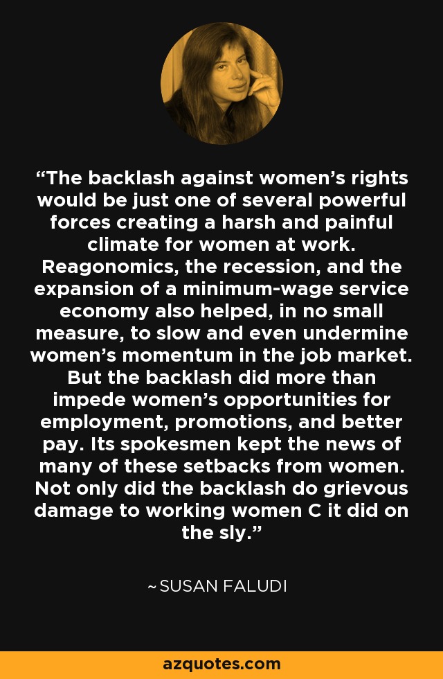 The backlash against women's rights would be just one of several powerful forces creating a harsh and painful climate for women at work. Reagonomics, the recession, and the expansion of a minimum-wage service economy also helped, in no small measure, to slow and even undermine women's momentum in the job market. But the backlash did more than impede women's opportunities for employment, promotions, and better pay. Its spokesmen kept the news of many of these setbacks from women. Not only did the backlash do grievous damage to working women C it did on the sly. - Susan Faludi