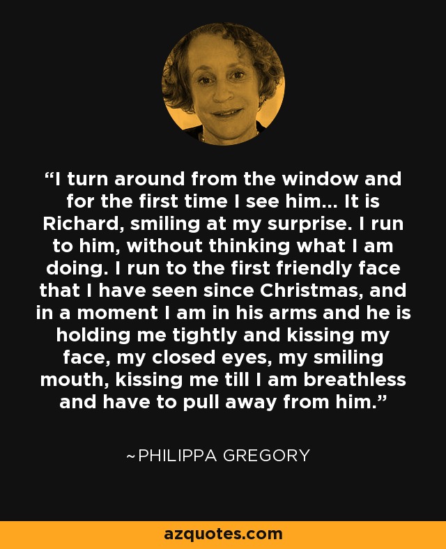 I turn around from the window and for the first time I see him... It is Richard, smiling at my surprise. I run to him, without thinking what I am doing. I run to the first friendly face that I have seen since Christmas, and in a moment I am in his arms and he is holding me tightly and kissing my face, my closed eyes, my smiling mouth, kissing me till I am breathless and have to pull away from him. - Philippa Gregory