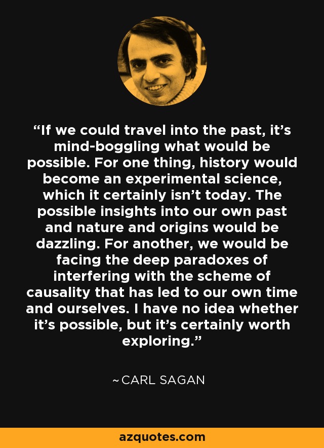 If we could travel into the past, it's mind-boggling what would be possible. For one thing, history would become an experimental science, which it certainly isn't today. The possible insights into our own past and nature and origins would be dazzling. For another, we would be facing the deep paradoxes of interfering with the scheme of causality that has led to our own time and ourselves. I have no idea whether it's possible, but it's certainly worth exploring. - Carl Sagan