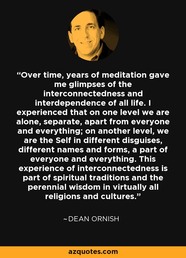 Over time, years of meditation gave me glimpses of the interconnectedness and interdependence of all life. I experienced that on one level we are alone, separate, apart from everyone and everything; on another level, we are the Self in different disguises, different names and forms, a part of everyone and everything. This experience of interconnectedness is part of spiritual traditions and the perennial wisdom in virtually all religions and cultures. - Dean Ornish