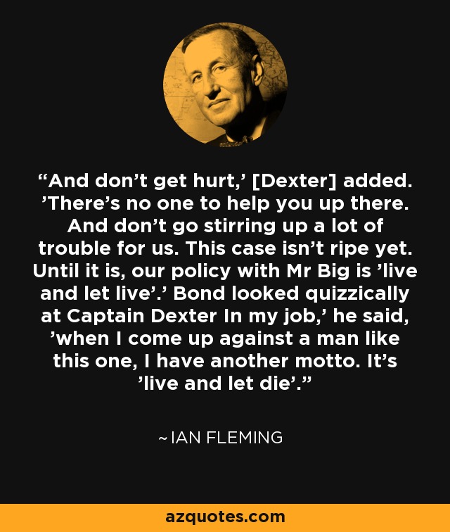 And don't get hurt,' [Dexter] added. 'There's no one to help you up there. And don't go stirring up a lot of trouble for us. This case isn't ripe yet. Until it is, our policy with Mr Big is 'live and let live'.' Bond looked quizzically at Captain Dexter In my job,' he said, 'when I come up against a man like this one, I have another motto. It's 'live and let die'. - Ian Fleming