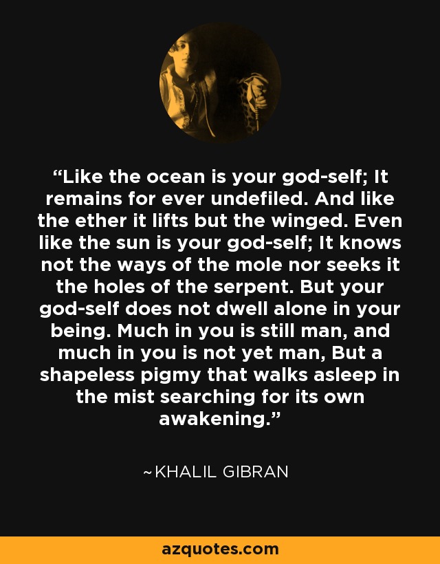 Like the ocean is your god-self; It remains for ever undefiled. And like the ether it lifts but the winged. Even like the sun is your god-self; It knows not the ways of the mole nor seeks it the holes of the serpent. But your god-self does not dwell alone in your being. Much in you is still man, and much in you is not yet man, But a shapeless pigmy that walks asleep in the mist searching for its own awakening. - Khalil Gibran