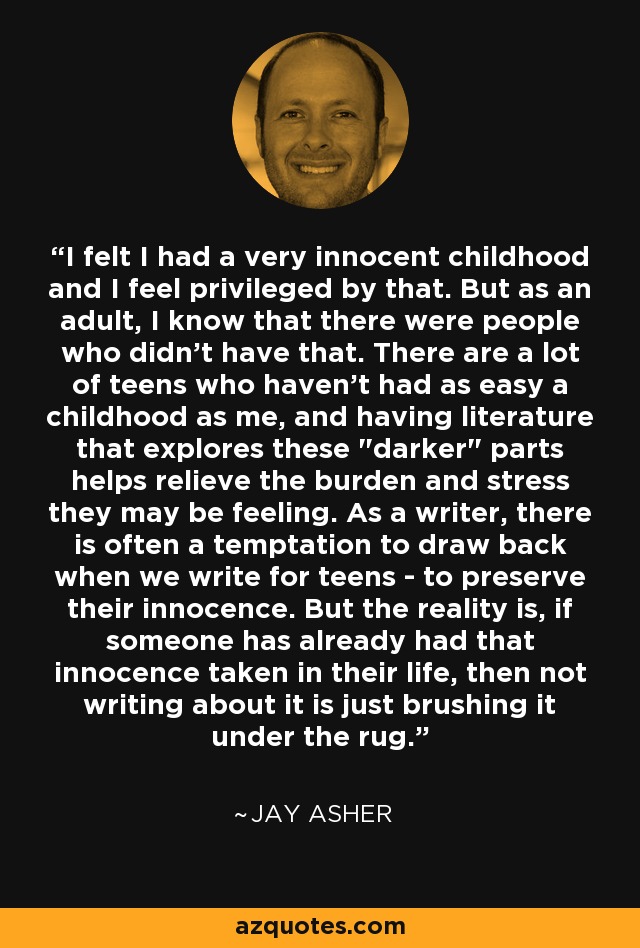 I felt I had a very innocent childhood and I feel privileged by that. But as an adult, I know that there were people who didn't have that. There are a lot of teens who haven't had as easy a childhood as me, and having literature that explores these 