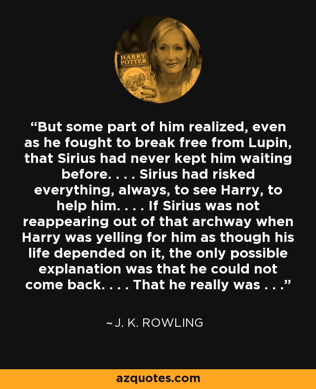 But some part of him realized, even as he fought to break free from Lupin, that Sirius had never kept him waiting before. . . . Sirius had risked everything, always, to see Harry, to help him. . . . If Sirius was not reappearing out of that archway when Harry was yelling for him as though his life depended on it, the only possible explanation was that he could not come back. . . . That he really was . . . - J. K. Rowling