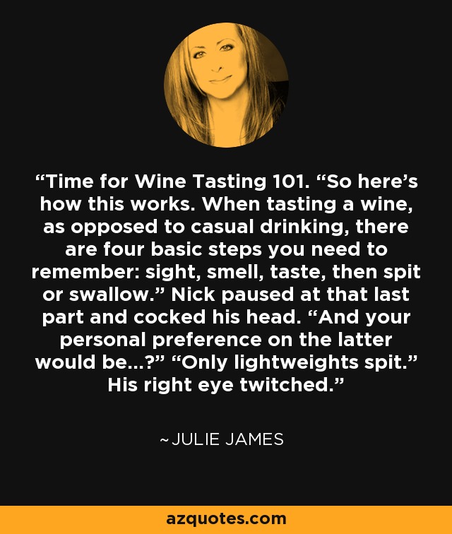 Time for Wine Tasting 101. “So here’s how this works. When tasting a wine, as opposed to casual drinking, there are four basic steps you need to remember: sight, smell, taste, then spit or swallow.” Nick paused at that last part and cocked his head. “And your personal preference on the latter would be…?” “Only lightweights spit.” His right eye twitched. - Julie James