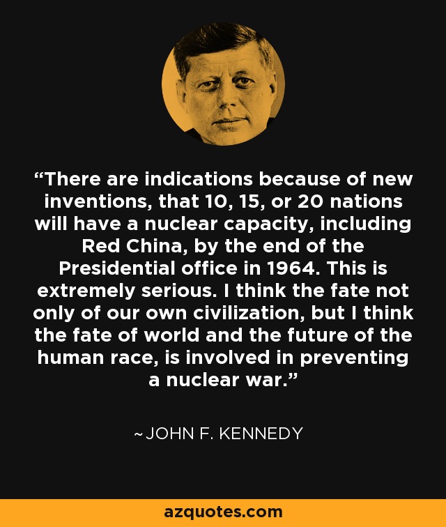 There are indications because of new inventions, that 10, 15, or 20 nations will have a nuclear capacity, including Red China, by the end of the Presidential office in 1964. This is extremely serious. I think the fate not only of our own civilization, but I think the fate of world and the future of the human race, is involved in preventing a nuclear war. - John F. Kennedy