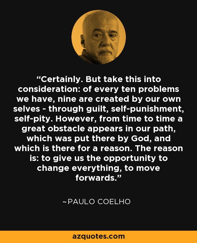 Certainly. But take this into consideration: of every ten problems we have, nine are created by our own selves - through guilt, self-punishment, self-pity. However, from time to time a great obstacle appears in our path, which was put there by God, and which is there for a reason. The reason is: to give us the opportunity to change everything, to move forwards. - Paulo Coelho