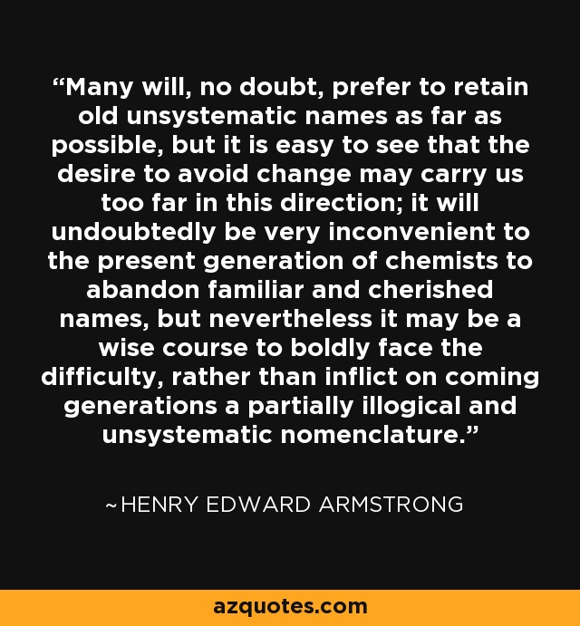 Many will, no doubt, prefer to retain old unsystematic names as far as possible, but it is easy to see that the desire to avoid change may carry us too far in this direction; it will undoubtedly be very inconvenient to the present generation of chemists to abandon familiar and cherished names, but nevertheless it may be a wise course to boldly face the difficulty, rather than inflict on coming generations a partially illogical and unsystematic nomenclature. - Henry Edward Armstrong