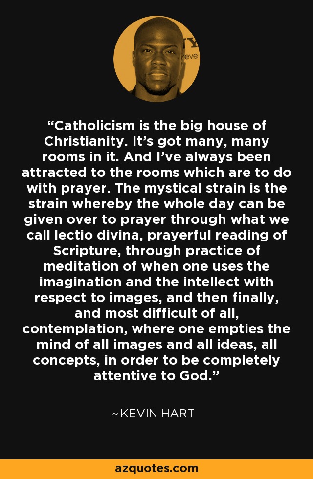 Catholicism is the big house of Christianity. It's got many, many rooms in it. And I've always been attracted to the rooms which are to do with prayer. The mystical strain is the strain whereby the whole day can be given over to prayer through what we call lectio divina, prayerful reading of Scripture, through practice of meditation of when one uses the imagination and the intellect with respect to images, and then finally, and most difficult of all, contemplation, where one empties the mind of all images and all ideas, all concepts, in order to be completely attentive to God. - Kevin Hart