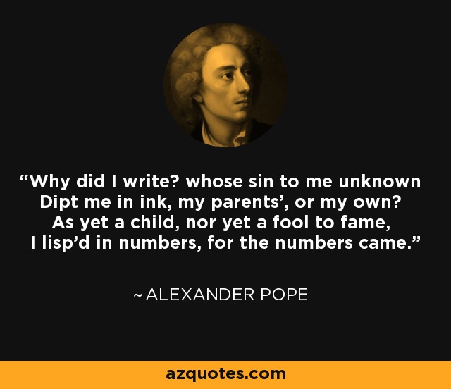 Why did I write? whose sin to me unknown Dipt me in ink, my parents', or my own? As yet a child, nor yet a fool to fame, I lisp'd in numbers, for the numbers came. - Alexander Pope