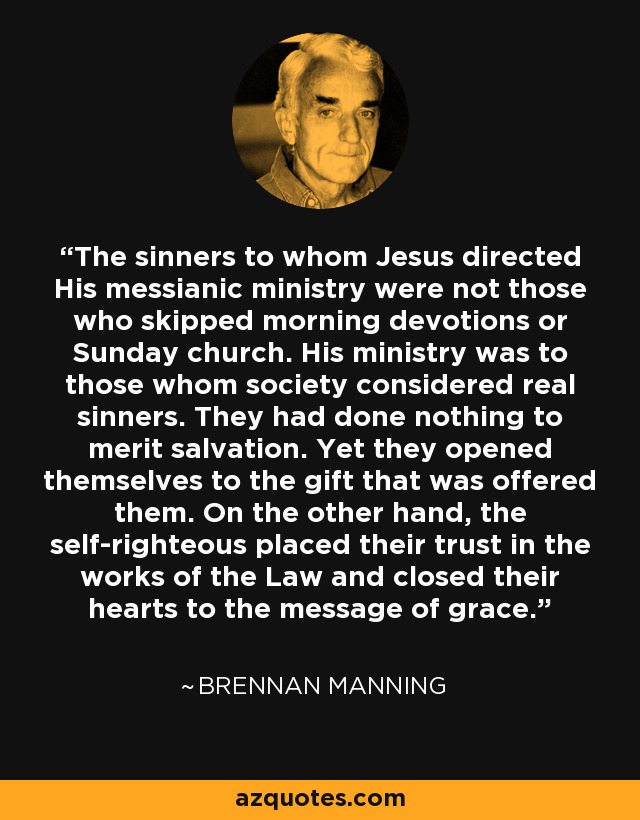 The sinners to whom Jesus directed His messianic ministry were not those who skipped morning devotions or Sunday church. His ministry was to those whom society considered real sinners. They had done nothing to merit salvation. Yet they opened themselves to the gift that was offered them. On the other hand, the self-righteous placed their trust in the works of the Law and closed their hearts to the message of grace. - Brennan Manning