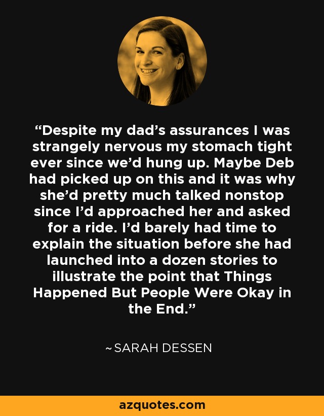 Despite my dad's assurances I was strangely nervous my stomach tight ever since we'd hung up. Maybe Deb had picked up on this and it was why she'd pretty much talked nonstop since I'd approached her and asked for a ride. I'd barely had time to explain the situation before she had launched into a dozen stories to illustrate the point that Things Happened But People Were Okay in the End. - Sarah Dessen