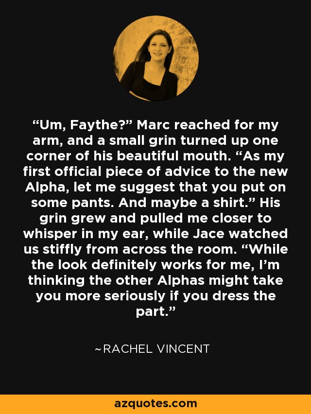 Um, Faythe?” Marc reached for my arm, and a small grin turned up one corner of his beautiful mouth. “As my first official piece of advice to the new Alpha, let me suggest that you put on some pants. And maybe a shirt.” His grin grew and pulled me closer to whisper in my ear, while Jace watched us stiffly from across the room. “While the look definitely works for me, I’m thinking the other Alphas might take you more seriously if you dress the part. - Rachel Vincent