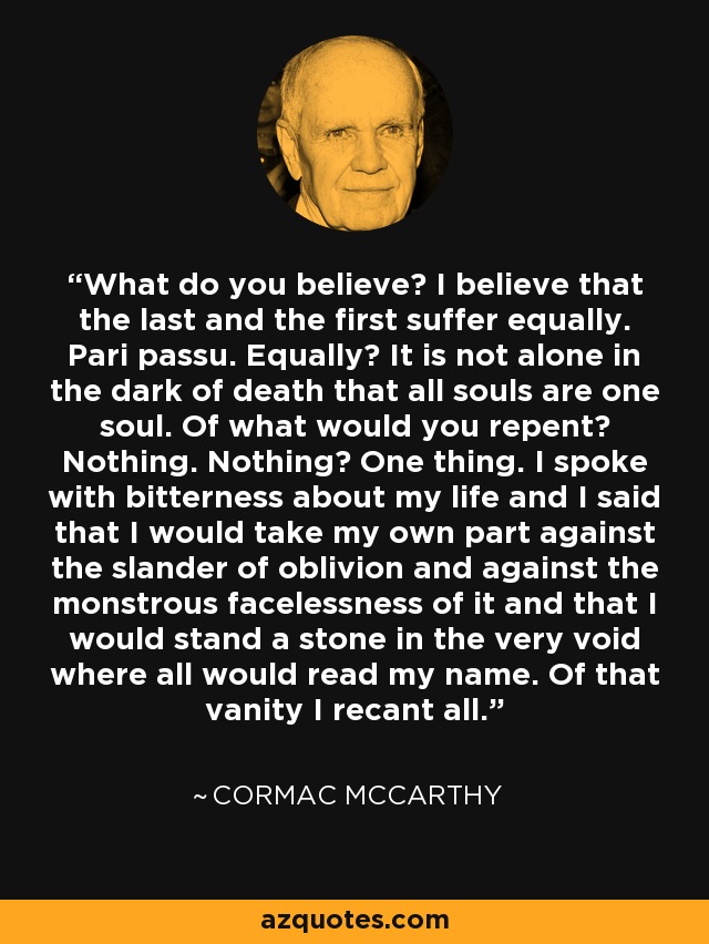 What do you believe? I believe that the last and the first suffer equally. Pari passu. Equally? It is not alone in the dark of death that all souls are one soul. Of what would you repent? Nothing. Nothing? One thing. I spoke with bitterness about my life and I said that I would take my own part against the slander of oblivion and against the monstrous facelessness of it and that I would stand a stone in the very void where all would read my name. Of that vanity I recant all. - Cormac McCarthy