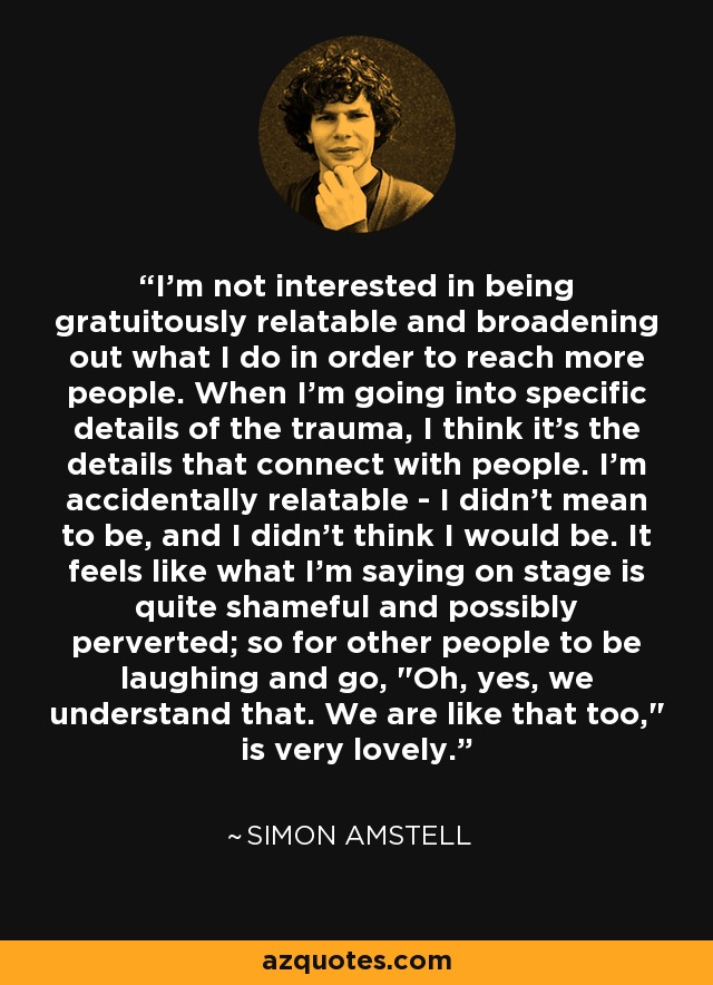 I'm not interested in being gratuitously relatable and broadening out what I do in order to reach more people. When I'm going into specific details of the trauma, I think it's the details that connect with people. I'm accidentally relatable - I didn't mean to be, and I didn't think I would be. It feels like what I'm saying on stage is quite shameful and possibly perverted; so for other people to be laughing and go, 