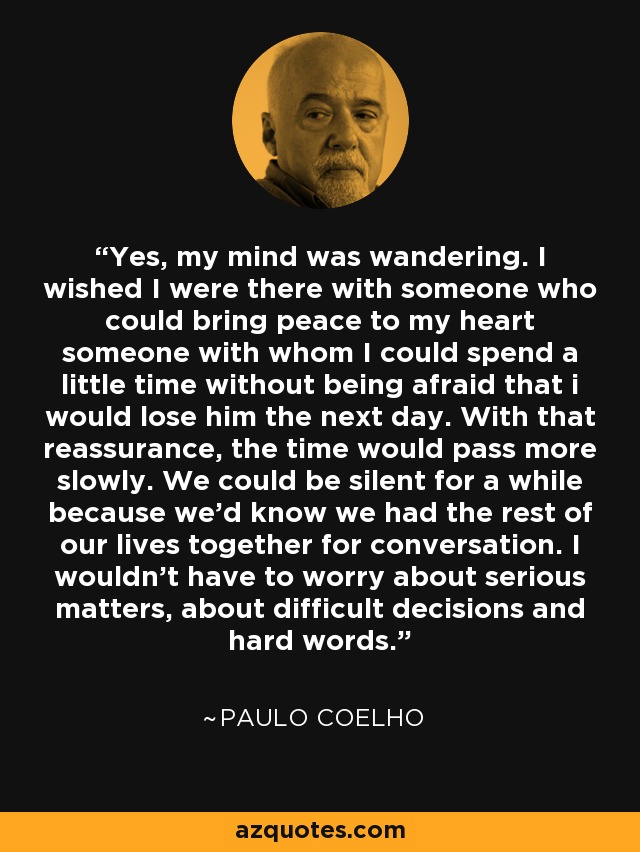 Yes, my mind was wandering. I wished I were there with someone who could bring peace to my heart someone with whom I could spend a little time without being afraid that i would lose him the next day. With that reassurance, the time would pass more slowly. We could be silent for a while because we'd know we had the rest of our lives together for conversation. I wouldn't have to worry about serious matters, about difficult decisions and hard words. - Paulo Coelho