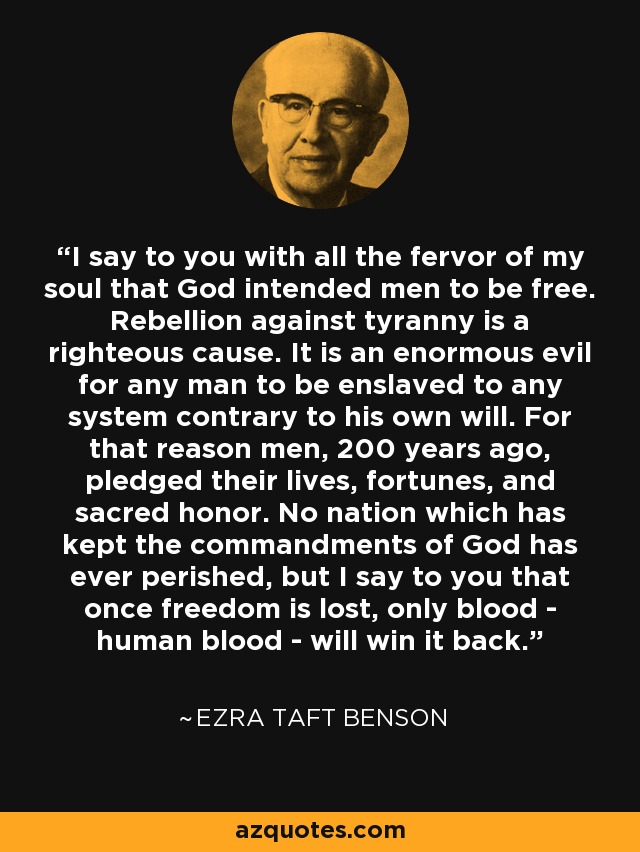 I say to you with all the fervor of my soul that God intended men to be free. Rebellion against tyranny is a righteous cause. It is an enormous evil for any man to be enslaved to any system contrary to his own will. For that reason men, 200 years ago, pledged their lives, fortunes, and sacred honor. No nation which has kept the commandments of God has ever perished, but I say to you that once freedom is lost, only blood - human blood - will win it back. - Ezra Taft Benson