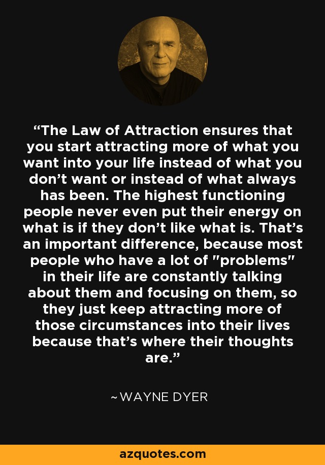 The Law of Attraction ensures that you start attracting more of what you want into your life instead of what you don't want or instead of what always has been. The highest functioning people never even put their energy on what is if they don't like what is. That's an important difference, because most people who have a lot of 