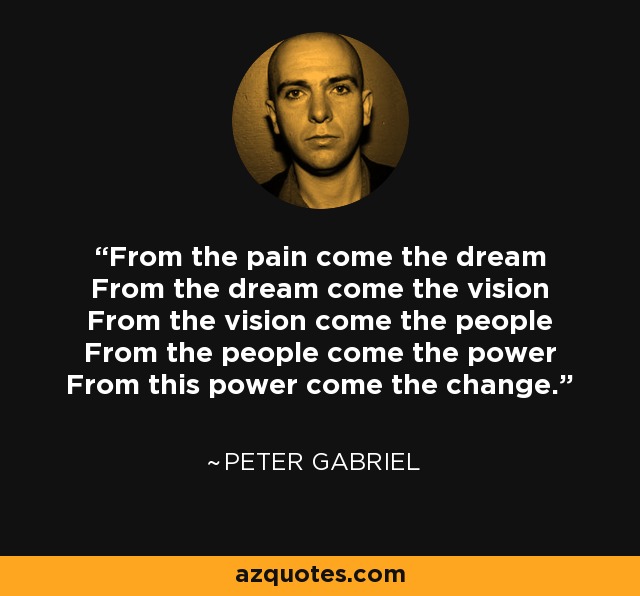 From the pain come the dream From the dream come the vision From the vision come the people From the people come the power From this power come the change. - Peter Gabriel