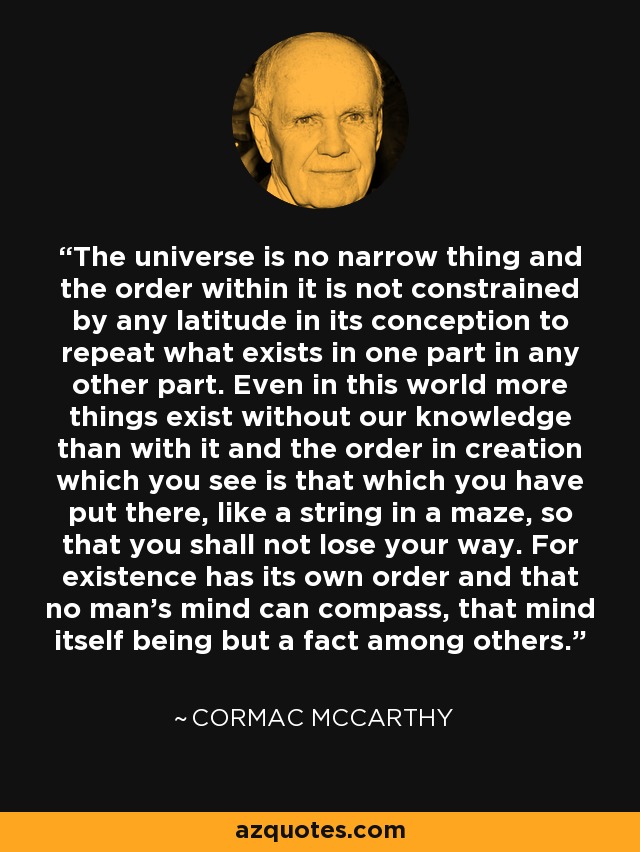 The universe is no narrow thing and the order within it is not constrained by any latitude in its conception to repeat what exists in one part in any other part. Even in this world more things exist without our knowledge than with it and the order in creation which you see is that which you have put there, like a string in a maze, so that you shall not lose your way. For existence has its own order and that no man’s mind can compass, that mind itself being but a fact among others. - Cormac McCarthy