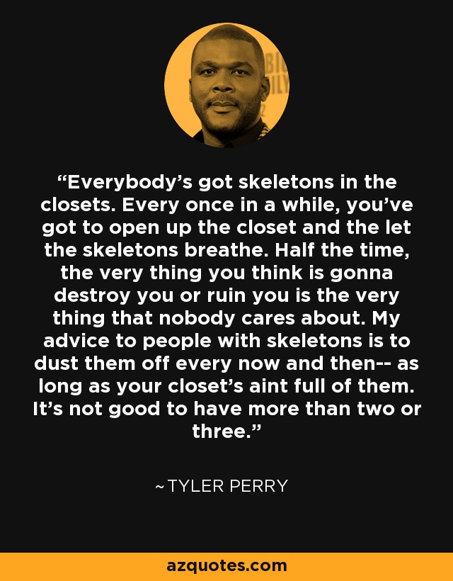 Everybody's got skeletons in the closets. Every once in a while, you've got to open up the closet and the let the skeletons breathe. Half the time, the very thing you think is gonna destroy you or ruin you is the very thing that nobody cares about. My advice to people with skeletons is to dust them off every now and then-- as long as your closet's aint full of them. It's not good to have more than two or three. - Tyler Perry