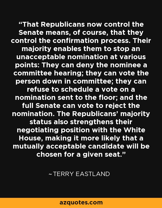 That Republicans now control the Senate means, of course, that they control the confirmation process. Their majority enables them to stop an unacceptable nomination at various points: They can deny the nominee a committee hearing; they can vote the person down in committee; they can refuse to schedule a vote on a nomination sent to the floor; and the full Senate can vote to reject the nomination. The Republicans' majority status also strengthens their negotiating position with the White House, making it more likely that a mutually acceptable candidate will be chosen for a given seat. - Terry Eastland