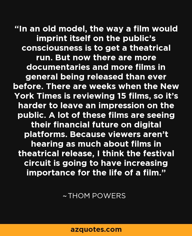 In an old model, the way a film would imprint itself on the public's consciousness is to get a theatrical run. But now there are more documentaries and more films in general being released than ever before. There are weeks when the New York Times is reviewing 15 films, so it's harder to leave an impression on the public. A lot of these films are seeing their financial future on digital platforms. Because viewers aren't hearing as much about films in theatrical release, I think the festival circuit is going to have increasing importance for the life of a film. - Thom Powers