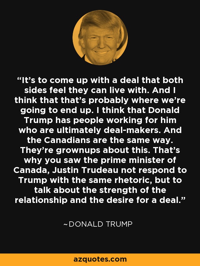 It's to come up with a deal that both sides feel they can live with. And I think that that's probably where we're going to end up. I think that Donald Trump has people working for him who are ultimately deal-makers. And the Canadians are the same way. They're grownups about this. That's why you saw the prime minister of Canada, Justin Trudeau not respond to Trump with the same rhetoric, but to talk about the strength of the relationship and the desire for a deal. - Donald Trump