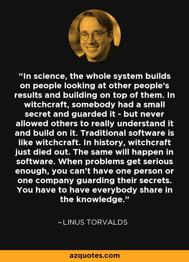 In science, the whole system builds on people looking at other people's results and building on top of them. In witchcraft, somebody had a small secret and guarded it - but never allowed others to really understand it and build on it. Traditional software is like witchcraft. In history, witchcraft just died out. The same will happen in software. When problems get serious enough, you can't have one person or one company guarding their secrets. You have to have everybody share in the knowledge. - Linus Torvalds