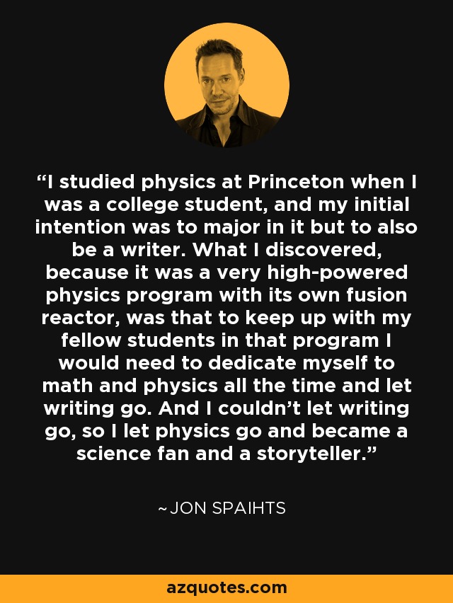 I studied physics at Princeton when I was a college student, and my initial intention was to major in it but to also be a writer. What I discovered, because it was a very high-powered physics program with its own fusion reactor, was that to keep up with my fellow students in that program I would need to dedicate myself to math and physics all the time and let writing go. And I couldn't let writing go, so I let physics go and became a science fan and a storyteller. - Jon Spaihts