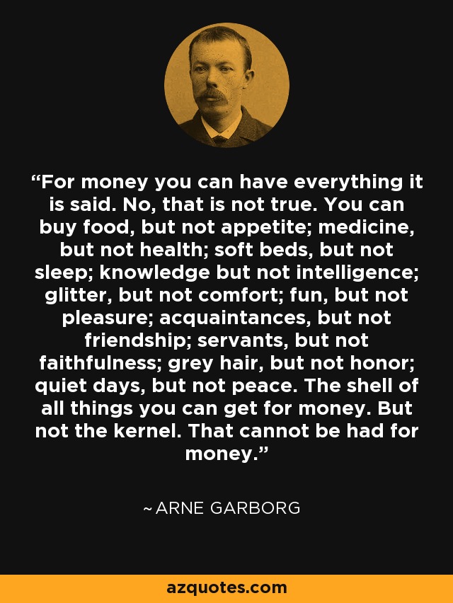 For money you can have everything it is said. No, that is not true. You can buy food, but not appetite; medicine, but not health; soft beds, but not sleep; knowledge but not intelligence; glitter, but not comfort; fun, but not pleasure; acquaintances, but not friendship; servants, but not faithfulness; grey hair, but not honor; quiet days, but not peace. The shell of all things you can get for money. But not the kernel. That cannot be had for money. - Arne Garborg