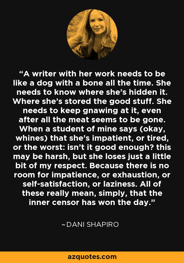 A writer with her work needs to be like a dog with a bone all the time. She needs to know where she's hidden it. Where she's stored the good stuff. She needs to keep gnawing at it, even after all the meat seems to be gone. When a student of mine says (okay, whines) that she's impatient, or tired, or the worst: isn't it good enough? this may be harsh, but she loses just a little bit of my respect. Because there is no room for impatience, or exhaustion, or self-satisfaction, or laziness. All of these really mean, simply, that the inner censor has won the day. - Dani Shapiro