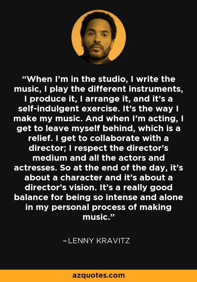 When I'm in the studio, I write the music, I play the different instruments, I produce it, I arrange it, and it's a self-indulgent exercise. It's the way I make my music. And when I'm acting, I get to leave myself behind, which is a relief. I get to collaborate with a director; I respect the director's medium and all the actors and actresses. So at the end of the day, it's about a character and it's about a director's vision. It's a really good balance for being so intense and alone in my personal process of making music. - Lenny Kravitz