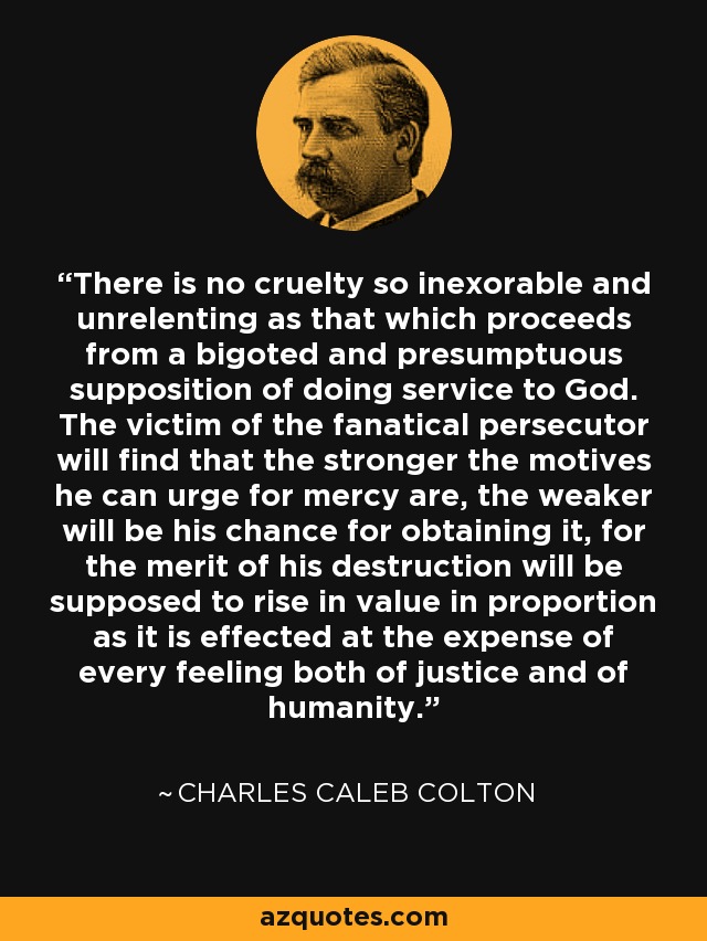 There is no cruelty so inexorable and unrelenting as that which proceeds from a bigoted and presumptuous supposition of doing service to God. The victim of the fanatical persecutor will find that the stronger the motives he can urge for mercy are, the weaker will be his chance for obtaining it, for the merit of his destruction will be supposed to rise in value in proportion as it is effected at the expense of every feeling both of justice and of humanity. - Charles Caleb Colton