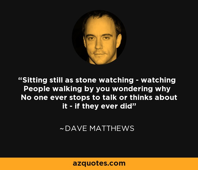 Sitting still as stone watching - watching People walking by you wondering why No one ever stops to talk or thinks about it - if they ever did - Dave Matthews