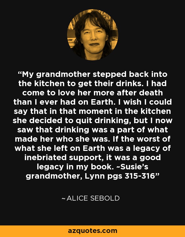 My grandmother stepped back into the kitchen to get their drinks. I had come to love her more after death than I ever had on Earth. I wish I could say that in that moment in the kitchen she decided to quit drinking, but I now saw that drinking was a part of what made her who she was. If the worst of what she left on Earth was a legacy of inebriated support, it was a good legacy in my book. ~Susie's grandmother, Lynn pgs 315-316 - Alice Sebold