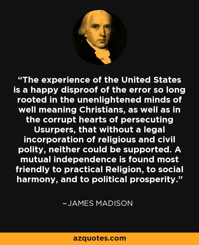 The experience of the United States is a happy disproof of the error so long rooted in the unenlightened minds of well meaning Christians, as well as in the corrupt hearts of persecuting Usurpers, that without a legal incorporation of religious and civil polity, neither could be supported. A mutual independence is found most friendly to practical Religion, to social harmony, and to political prosperity. - James Madison