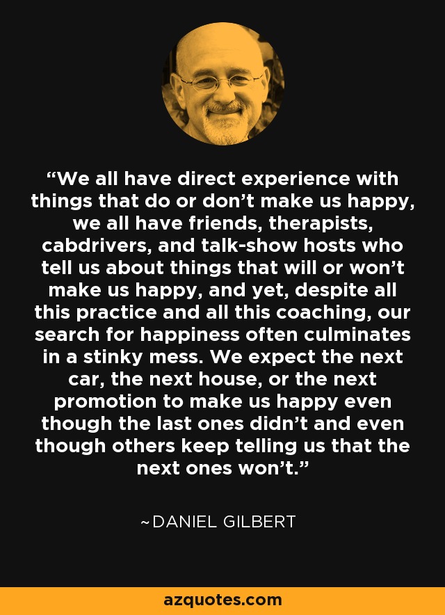 We all have direct experience with things that do or don't make us happy, we all have friends, therapists, cabdrivers, and talk-show hosts who tell us about things that will or won't make us happy, and yet, despite all this practice and all this coaching, our search for happiness often culminates in a stinky mess. We expect the next car, the next house, or the next promotion to make us happy even though the last ones didn't and even though others keep telling us that the next ones won't. - Daniel Gilbert