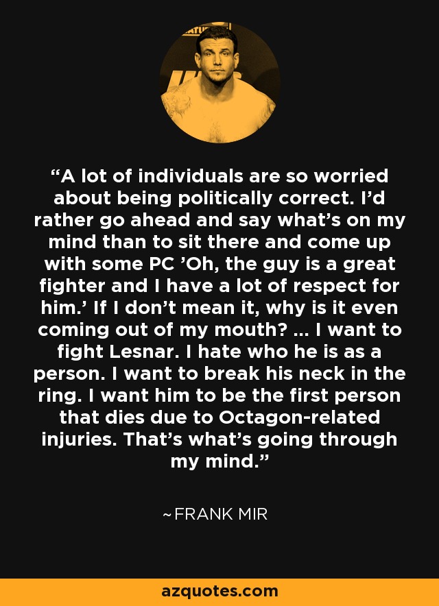 A lot of individuals are so worried about being politically correct. I'd rather go ahead and say what's on my mind than to sit there and come up with some PC 'Oh, the guy is a great fighter and I have a lot of respect for him.' If I don't mean it, why is it even coming out of my mouth? ... I want to fight Lesnar. I hate who he is as a person. I want to break his neck in the ring. I want him to be the first person that dies due to Octagon-related injuries. That's what's going through my mind. - Frank Mir