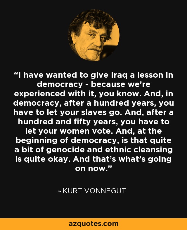 I have wanted to give Iraq a lesson in democracy - because we're experienced with it, you know. And, in democracy, after a hundred years, you have to let your slaves go. And, after a hundred and fifty years, you have to let your women vote. And, at the beginning of democracy, is that quite a bit of genocide and ethnic cleansing is quite okay. And that's what's going on now. - Kurt Vonnegut