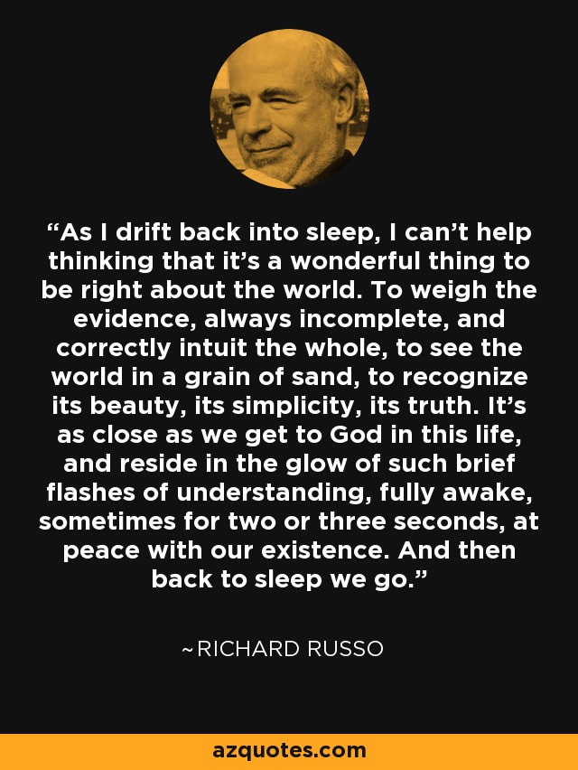 As I drift back into sleep, I can't help thinking that it's a wonderful thing to be right about the world. To weigh the evidence, always incomplete, and correctly intuit the whole, to see the world in a grain of sand, to recognize its beauty, its simplicity, its truth. It's as close as we get to God in this life, and reside in the glow of such brief flashes of understanding, fully awake, sometimes for two or three seconds, at peace with our existence. And then back to sleep we go. - Richard Russo