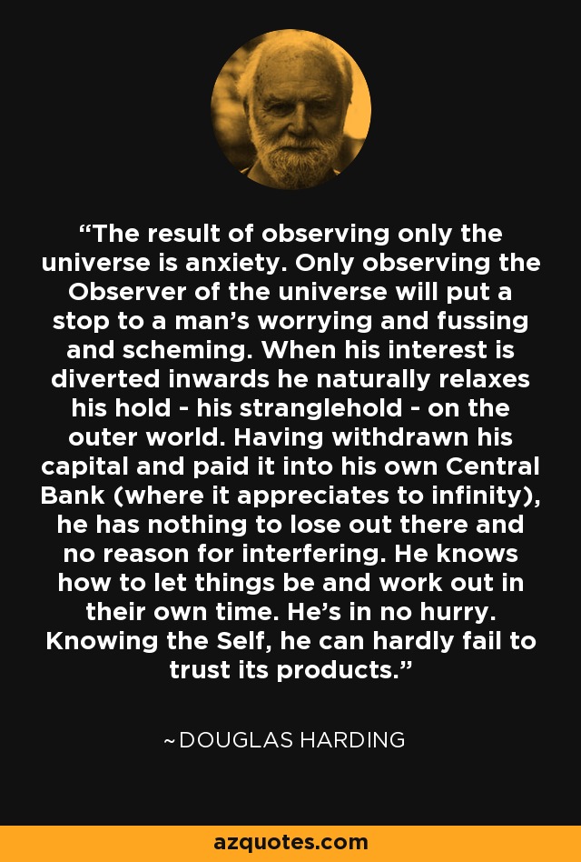 The result of observing only the universe is anxiety. Only observing the Observer of the universe will put a stop to a man's worrying and fussing and scheming. When his interest is diverted inwards he naturally relaxes his hold - his stranglehold - on the outer world. Having withdrawn his capital and paid it into his own Central Bank (where it appreciates to infinity), he has nothing to lose out there and no reason for interfering. He knows how to let things be and work out in their own time. He's in no hurry. Knowing the Self, he can hardly fail to trust its products. - Douglas Harding