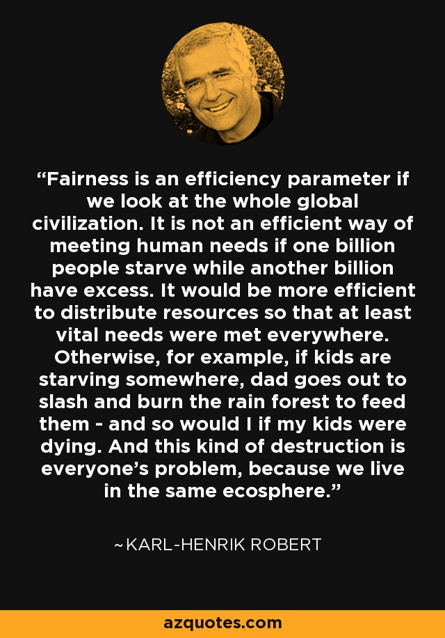 Fairness is an efficiency parameter if we look at the whole global civilization. It is not an efficient way of meeting human needs if one billion people starve while another billion have excess. It would be more efficient to distribute resources so that at least vital needs were met everywhere. Otherwise, for example, if kids are starving somewhere, dad goes out to slash and burn the rain forest to feed them - and so would I if my kids were dying. And this kind of destruction is everyone's problem, because we live in the same ecosphere. - Karl-Henrik Robert