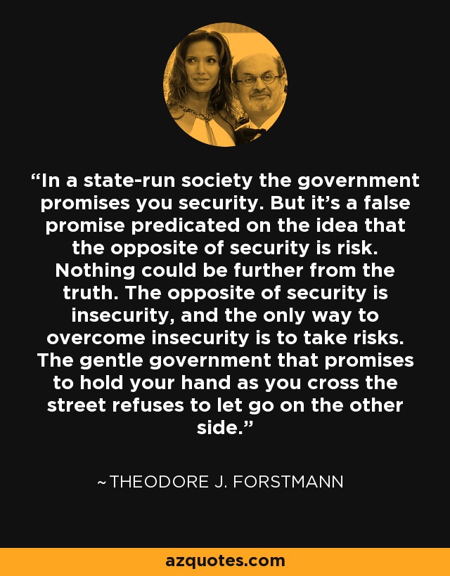 In a state-run society the government promises you security. But it's a false promise predicated on the idea that the opposite of security is risk. Nothing could be further from the truth. The opposite of security is insecurity, and the only way to overcome insecurity is to take risks. The gentle government that promises to hold your hand as you cross the street refuses to let go on the other side. - Theodore J. Forstmann