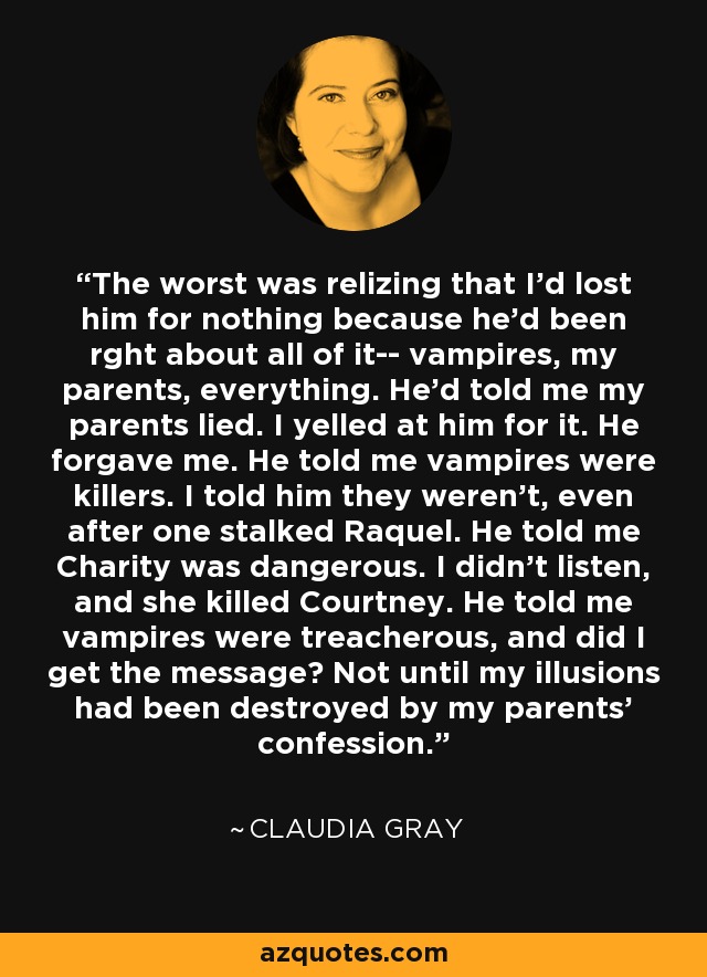 The worst was relizing that I’d lost him for nothing because he’d been rght about all of it-- vampires, my parents, everything. He’d told me my parents lied. I yelled at him for it. He forgave me. He told me vampires were killers. I told him they weren’t, even after one stalked Raquel. He told me Charity was dangerous. I didn’t listen, and she killed Courtney. He told me vampires were treacherous, and did I get the message? Not until my illusions had been destroyed by my parents’ confession. - Claudia Gray