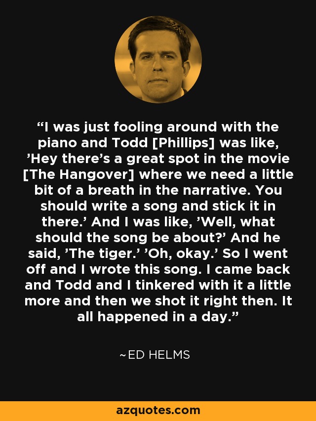 I was just fooling around with the piano and Todd [Phillips] was like, 'Hey there's a great spot in the movie [The Hangover] where we need a little bit of a breath in the narrative. You should write a song and stick it in there.' And I was like, 'Well, what should the song be about?' And he said, 'The tiger.' 'Oh, okay.' So I went off and I wrote this song. I came back and Todd and I tinkered with it a little more and then we shot it right then. It all happened in a day. - Ed Helms