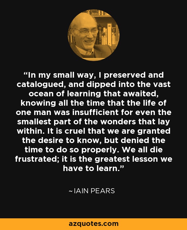 In my small way, I preserved and catalogued, and dipped into the vast ocean of learning that awaited, knowing all the time that the life of one man was insufficient for even the smallest part of the wonders that lay within. It is cruel that we are granted the desire to know, but denied the time to do so properly. We all die frustrated; it is the greatest lesson we have to learn. - Iain Pears